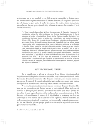 LOS DERECHOS FUNDAMENTALES Y LOS DERECHOS HUMANOS                           57


ecuatoriana, que se han señalado en este fallo, y con las reconocidas en los instrumen-
tos internacionales vigentes en materia de derechos humanos, de obligatoria aplicación
por el Ecuador y, por tanto, de todos los órganos del poder público, incluyéndose
naturalmente, los que ejercen jurisdicción, tal como lo ordenan los artículos 17 y 18
de la Constitución;

         “… Que, como lo ha señalado la Corte Interamericana de Derechos Humanos, ‘la
         jurisdicción militar ha sido establecida por diversas legislaciones con el fin de
         mantener el orden y la disciplina dentro de las fuerzas armadas. Inclusive, esta
         jurisdicción funcional reserva su aplicación a los militares que hayan incurrido en
         delito o falta dentro del ejercicio de sus funciones y bajo ciertas circunstancias”,
         agregando el Alto Tribunal interamericano que ‘Cuando la justicia militar asume
         competencias sobre un asunto que debe conocer la justicia ordinaria, se ve afectado
         el derecho al juez natural y, afortiori, el debido proceso, el cual, a su vez, encuén-
         trase íntimamente ligado al propio derecho de acceso a la justicia’, por lo que el
         Estado no debe crear ‘tribunales que no apliquen normas procesales debidamente
         establecidas para sustituir la jurisdicción que corresponda normalmente a los tribu-
         nales ordinarios” (Corte I.D.H. Caso Castillo Petruzzi y otros, Sentencia de 30 de
         mayo de 1999. Serie C N° 52); “Que, por lo expuesto, en virtud de los principios de
         imparcialidad e independencia que informan la administración de justicia, los delitos
         comunes, incluso los cometidos por miembros de la Fuerza pública, deben ser juzgados
         por la justicia ordinaria” 39.



                                CONSIDERACIONES FINALES

       En la medida que se afirma la existencia de un bloque constitucional de
derechos constituido por los derechos contenidos en el texto constitucional, en las
fuentes del derecho internacional y los derechos implícitos, este bloque constituye
parámetro de control de constitucionalidad para toda otra norma que busque
incorporarse al ordenamiento jurídico y sea de carácter infraconstitucional.
       A su vez, los enunciados normativos que contienen derechos de dicho blo-
que, ya sea provenientes de fuente interna o internacional deben aplicarse de
acuerdo al principio favor persona, aplicándose la fuente que mejor proteje los
derechos, lo que supera la concepción tradicional de jerarquía normativa de las
fuentes, en la medida que el respeto de la dignidad de la persona y sus derechos
constituye la base esencial de las constituciones vigentes y fuentes supremas del
ordenamiento constitucional, ya que una vez incorporadas no pueden desconocer-
se, sin ser cláusulas pétreas porque pueden ser mejoradas o garantizadas mejor,
pero nunca desmejoradas.

39   M ORALES , Marco, cit. (n. 38), pp. 104-105.
 
