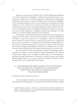 62                                        ELOY ESPINOSA-SALDAÑA BARRERA




       Algunos de estos aspectos, qué duda cabe, ya venían explícitamente prefijados
en la misma Constitución, limitándose el Tribunal Constitucional peruano a reco-
nocerlos (la adopción de una posición apartada de explicaciones ortodoxamente
iuspositivistas para justificar el carácter fundamental de un derecho es indudable-
mente consecuencia lógica de contar con una Constitución una cláusula de derechos
implícitos, tal como sucede con el texto peruano de 1993 y su artículo tercero8, por
solamente citar un caso). En otros supuestos (los del contenido e inclusive la estruc-
tura de determinados derechos de configuración legal, por ejemplo) nos encontra-
mos ante una labor asumida por el legislador (concepto aquí entendido en sentido
amplio), en su rol de intérprete ordinario de la Constitución.
       Sin embargo, nos preocupa aquí analizar situaciones distintas de aquellas que
acabamos de reseñar, para ver si lo resuelto en las mismas se encuentra debidamente
motivado, y, lo que es más relevante, si lo respondido en cada caso en particular
permite sostener que siquiera vamos en camino de la construcción o configuración
de una postura consistente en el tratamiento de los Derechos Fundamentales en el
Perú, la cual, independientemente de si contenta o no a todos, tendría las induda-
bles ventajas de otorgar predictibilidad al justiciable y al ciudadano ante una mate-
ria de tan capital relevancia para todo Estado Constitucional que se precie de serlo.
       Esa es justamente la tarea que pasaremos a abordar, consignando aquí por
cuestiones de tiempo y espacio solamente aquella jurisprudencia del Tribunal
Constitucional peruano que consideramos representativa de las afirmaciones y
posiciones que aquí comenzaremos a formular, con todos los reparos que induda-
blemente pueden hacerse a esta nuestra selección. Procedamos entonces a asumir
tan interesante como compleja labor de inmediato.


     II. LA DETERMINACIÓN SOBRE CUÁNDO NOS ENCONTRAMOS
          ANTE UN DERECHO FUNDAMENTAL, SU CONTENIDO Y
             ESTRUCTURA, ASÍ COMO EL CONTEXTO EN EL
                     CUAL PUEDE SER EXIGIBLE

Los problemas que se presentan al respecto

      Como ya habíamos anotado en otro apartado del presente trabajo, el mismo
texto peruano de 1993 apuntala una comprensión de los derechos bastante alejada


8    Constitución Peruana de 1993 “[…] Artículo 3.- La enumeración de los derechos establecidos en este
     capítulo no excluye los demás que la Constitución garantiza, ni otros de naturaleza análoga o que se
     fundan en la dignidad del hombre, o en los principios de soberanía del pueblo, del Estado democrático de
     derecho y de la forma republicana de gobierno”.
 