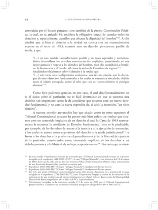 64                                           ELOY ESPINOSA-SALDAÑA BARRERA




contraídas por el Estado peruano, sino también de la propia Constitución Políti-
ca, la cual, en su artículo 44, establece la obligación estatal de cautelar todos los
derechos y, especialmente, aquellos que afectan la dignidad del hombre”10. A ello
añadirá que si bien el derecho a la verdad no cuenta con un reconocimiento
expreso en el texto de 1993, estamos ante un derecho plenamente pasible de
tutela, y que

         “[…] en una medida razonablemente posible y en casos especiales y novísimos,
         deben desarrollarse los derechos constitucionales implícitos, permitiendo así una
         mejor garantía y respeto a los derechos del hombre, pues ello contribuirá a fortale-
         cer la democracia y el Estado, tal como lo ordena la Constitución vigente”11.
         Añadiéndose finalmente sobre el derecho a la verdad que
         “[…] este tiene una configuración autónoma, una textura propia, que lo distin-
         gue de otros derechos fundamentales a los cuales se encuentra vinculado, debido
         tanto al objeto protegido, como al telos que con su reconocimiento se persigue
         alcanzar” 12.

       Como bien podemos apreciar, en este caso, el cual desafortunadamente no
es el único sobre el particular, no es fácil determinar en qué se sustenta una
decisión tan importante como la de considerar que estamos ante un nuevo dere-
cho fundamental, y no ante la nueva expresión de, si cabe la expresión, “un viejo
derecho”.
       A nuestra anterior aseveración hay que añadir como en otros supuestos el
Tribunal Constitucional peruano ha puesto más bien énfasis en resaltar que esta-
mos ante un contenido implícito de un derecho al cual la Carta de 1993 expresa-
mente le reconoce la condición de Derecho Fundamental. Esto es lo predicable,
por ejemplo, de los derechos de acceso a la justicia y a la ejecución de sentencias,
a los cuales se asume como expresiones del derecho a la tutela jurisdiccional13; o
frente a los derechos a la prueba en el procedimiento y de la libertad de ejercicio
de la profesión, considerados como contenido implícito de los derechos a un
debido proceso y a la libertad de trabajo, respectivamente14. Sin embargo, revisan-


10   En este sentido el fundamento noveno de lo resuelto por el Tribunal Constitucional peruano en el proceso
     recogido en el expediente 2488-2002-HC/TC, el caso “Villegas Namuche”, con sentencia del 18 de marzo
     de 2004. Este caso ha sido uno de los más recientes hábeas corpus instructivos (hábeas corpus consecuencia
     de una detención desaparición) resueltos en nuestro país.
11   Expediente 2488-2002-HC/TC (caso “Villegas Namuche”), fundamento décimo tercero.
12   Expediente 2488-2002-HC/TC (caso “Villegas Namuche”), fundamento décimo cuarto.
13   Eso es lo que señala el Tribunal Constitucional peruano sobre acceso a la justicia en la sentencia de la causa
     recogida en el expediente 2763-2002-AA/TC (caso Corporación Texpop) y acerca de la ejecución de la
     sentencia en lo que resolviera en el amparo interpuesto por Miguel Cabrera León contra la Municipalidad
     Distrital del Rímac (expediente 1042-2002-AA/TC), respectivamente.
14   Afirmaciones recogidas en la sentencia emitida el 3 de enero de 2003 por el Tribunal Constitucional
     peruano frente a la demanda de inconstitucionalidad recogida en el expediente 0010-2002-AI/TC.
 