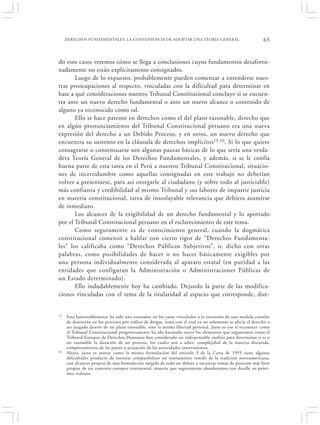 DERECHOS FUNDAMENTALES: LA CONVENIENCIA DE ADOPTAR UNA TEORÍA GENERAL                                  65


do esos casos veremos cómo se llega a conclusiones cuyos fundamentos desafortu-
nadamente no están explícitamente consignados.
       Luego de lo expuesto, probablemente pueden comenzar a entenderse nues-
tras preocupaciones al respecto, vinculadas con la dificultad para determinar en
base a qué consideraciones nuestro Tribunal Constitucional concluye si se encuen-
tra ante un nuevo derecho fundamental o ante un nuevo alcance o contenido de
alguno ya reconocido como tal.
       Ello se hace patente en derechos como el del plazo razonable, derecho que
en algún pronunciamiento del Tribunal Constitucional peruano era una nueva
expresión del derecho a un Debido Proceso, y en otros, un nuevo derecho que
encuentra su sustento en la cláusula de derechos implícitos 15 16. Si lo que quiere
consagrarse o consensuarse son algunas pautas básicas de lo que sería una verda-
dera Teoría General de los Derechos Fundamentales, y además, si se le confía
buena parte de esta tarea en el Perú a nuestro Tribunal Constitucional, situacio-
nes de incertidumbre como aquellas consignadas en este trabajo no deberían
volver a presentarse, para así otorgarle al ciudadano (y sobre todo al justiciable)
más confianza y credibilidad al mismo Tribunal y sus labores de impartir justicia
en materia constitucional, tarea de insoslayable relevancia que debiera asumirse
de inmediato.
       Los alcances de la exigibilidad de un derecho fundamental y lo aportado
por el Tribunal Constitucional peruano en el esclarecimiento de este tema.
       Como seguramente es de conocimiento general, cuando la dogmática
constitucional comenzó a hablar con cierto rigor de “Derechos Fundamenta-
les” los calificaba como “Derechos Públicos Subjetivos”, o, dicho con otras
palabras, como posibilidades de hacer o no hacer básicamente exigibles por
una persona individualmente considerada al aparato estatal (en puridad a las
entidades que configuran la Administración o Administraciones Públicas de
un Estado determinado).
       Ello indudablemente hoy ha cambiado. Dejando la parte de las modifica-
ciones vinculadas con el tema de la titularidad al espacio que corresponde, dire-


15   Esta lamentablemente ha sido una constante en los casos vinculados a la extensión de una medida cautelar
     de detención en los procesos por tráfico de drogas, tema con el cual ya no solamente se afecta el derecho a
     ser juzgado dentro de un plazo razonable, sino la misma libertad personal. Justo es eso sí reconocer como
     el Tribunal Constitucional progresivamente ha ido haciendo suyos los elementos que organismos como el
     Tribunal Europeo de Derechos Humanos han considerado un indispensable análisis para determinar si es o
     no razonable la duración de un proceso, los cuales son a saber: complejidad de la materia discutida,
     comportamiento de las partes y actuación de las autoridades intervinientes.
16   Ahora, justo es anotar como la misma formulación del artículo 3 de la Carta de 1993 tiene algunas
     dificultades producto de intentar compatibilizar un instrumento venido de la tradición norteamericana,
     con alcances propios de una formulación surgida de todo un debate y sucesivas tomas de posición más bien
     propias de un contexto europeo continental, materia que seguramente abordaremos con detalle en próxi-
     mos trabajos.
 