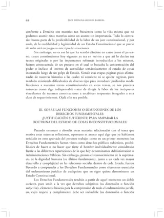 68                              ELOY ESPINOSA-SALDAÑA BARRERA




conforme a Derecho son materias tan frecuentes como la vida misma que no
podemos asumir estas materias como un asunto sin importancia. Todo lo contra-
rio: buena parte de la predictibilidad de la labor de un juez constitucional, y por
ende, de la credibilidad y legitimidad de un Estado Constitucional que se precie
de serlo está en juego en este tipo de situaciones.
       Sin embargo, no es eso lo que ha venido dándose en casos como el perua-
no, cuyas constituciones hoy vigentes ya sea en mérito a que así lo decían sus
textos originales o por las importantes reformas introducidas a los mismos,
fueron consecuencia de un proceso en el cual se buscaba la concentración del
poder o incluso el intento de convalidar semánticamente el estado de cosas
instaurado luego de un golpe de Estado. Siendo esas etapas páginas poco afortu-
nadas de nuestras historias a las cuales ni conviene ni se quiere regresar, pero
también existiendo dificultades de diverso tipo para introducir profundas modi-
ficaciones a nuestros textos constitucionales en estos temas, se nos presenta
entonces como algo indispensable tratar de dirigir la labor de los intérpretes
vinculantes de nuestras constituciones a establecer respuestas integrales a esta
clase de requerimientos. Ojalá ello sea posible.


       III. SOBRE LAS FUNCIONES O DIMENSIONES DE LOS
                  DERECHOS FUNDAMENTALES:
          ¿JUSTIFICACIÓN SUFICIENTE PARA AMPARAR LA
     DOCTRINA DEL ESTADO DE COSAS INCONSTITUCIONALES?

       Pasando entonces a abordar otras materias relacionadas con el tema que
motiva estas nuestras reflexiones, oportuno es anotar aquí algo que ya habíamos
señalado en otro apartado del presente trabajo: como en un primer momento los
Derechos Fundamentales fueron vistos como derechos públicos subjetivos, posibi-
lidades de hacer o no hacer que tiene el hombre individualmente considerado
frente a las diferentes reparticiones de lo que hoy denominamos Administración o
Administraciones Públicas. Sin embargo, pronto el reconocimiento de la suprema-
cía de la dignidad humana (su último fundamento), junto a un cada vez mayor
desarrollo y complejidad en las relaciones sociales dentro de cada Estado, fueron
llevando a comprender a los Derechos Fundamentales como elementos esenciales
del ordenamiento jurídico de cualquiera que en rigor quiera denominarse un
Estado Constitucional.
       Los Derechos Fundamentales tendrán a partir de aquel momento un doble
carácter, pues serán a la vez que derechos subjetivos (su dimensión o función
subjetiva), elementos básicos para la comprensión de todo el ordenamiento jurídi-
co, cuyo respeto y cumplimiento debe ser ineludible (su dimensión o función
 
