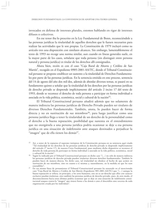 DERECHOS FUNDAMENTALES: LA CONVENIENCIA DE ADOPTAR UNA TEORÍA GENERAL                                   71


invocados en defensa de intereses plurales, estemos hablando en rigor de intereses
difusos o colectivos.
       En ese tenor iba lo prescrito en la Ley Fundamental de Bonn, reconociéndole a
las personas jurídicas la titularidad de aquellos derechos que le fuesen necesarios para
realizar las actividades que le son propias. La Constitución de 1979 incluyó como su
artículo tres una disposición con similares alcances. Sin embargo, lamentablemente el
texto de 1993 no recoge una norma similar, aun cuando en líneas generales suele, en
la mayor parte de los casos, señalarse que toda persona (sin distinguir entre persona
natural y persona jurídica) es titular de los derechos allí consignados.
       Ahora bien, recién es con el caso “Caja Rural de Ahorro y Crédito de San
Martín”, recogido en el Expediente 0905-2001-AA/TC, donde el Tribunal Constitucio-
nal peruano se propone establecer un sustento a la titularidad de Derechos Fundamenta-
les por parte de las personas jurídicas. En la sentencia emitida en este proceso, sentencia
del 14 de agosto del año dos mil dos, además de abordar diversos temas, se pasará en su
fundamento quinto a señalar que la titularidad de los derechos por las personas jurídicas
de derecho privado se desprende implícitamente del artículo 2 inciso 17 del texto de
1993, donde se reconoce el derecho de toda persona a participar en forma individual o
asociada en la vida política, económica, social y cultural de la nación25.
       El Tribunal Constitucional peruano añadirá además que no solamente de
manera indirecta las personas jurídicas de Derecho Privado pueden ser titulares de
diversos Derechos Fundamentales. También, anota, lo pueden hacer de forma
directa y no en sustitución de sus miembros26, para luego justificar como una
persona jurídica llega a tener la titularidad de un derecho de la personalidad como
el derecho a la buena reputación, posibilidad que sustenta en el entendimiento
que no otorgársela a una persona jurídica podría ocasionar se deje a esa persona
jurídica en una situación de indefensión ante ataques destinados a perjudicar la
“imagen” que de ella tienen los demás27.


25   Así, a tenor de lo expuesto el supremo intérprete de la Constitución peruana en su sentencia aquí citada
     “Tal titularidad de los derechos de las personas jurídicas de derecho privado se desprende implícitamente
     del artículo 2° inciso 17), de nuestra Carta Fundamental, pues mediante dicho dispositivo se reconoce el
     derecho de toda persona de participar en forma individual o asociada en la vida política, económica, social
     y cultural de la nación”.
26   Según lo indicado por el Tribunal Constitucional peruano en dicho caso “[…] no solo de manera indirecta
     las personas jurídicas de derecho privado pueden titularizar diversos derechos fundamentales. También lo
     pueden hacer de manera directa. En dicho caso, tal titularidad no obedece al hecho de que actúen en
     sustitución de sus miembros, sino en cuanto a sí mismas y, naturalmente, en la medida en que les sean
     extendibles”.
27   En esa misma línea de pensamiento el Tribunal Constitucional peruano ha sostenido en el mencionado
     caso “Caja Rural de Ahorro y Crédito de San Martín (Expediente 905-2001-AA/TC) que “[…] aunque la
     buena reputación se refiera, en principio, a los seres humanos, este no es un derecho que ellos con carácter
     exclusivo puedan titularizar, sino también las personas jurídicas de derecho privado, pues, de otro modo, el
     desconocimiento hacia estos últimos podría ocasionar que se deje en una situación de indefensión consti-
     tucional ataques contra la “imagen” que tienen frente a los demás o ante el descrédito ante terceros de toda
     organización creada por los individuos”.
 