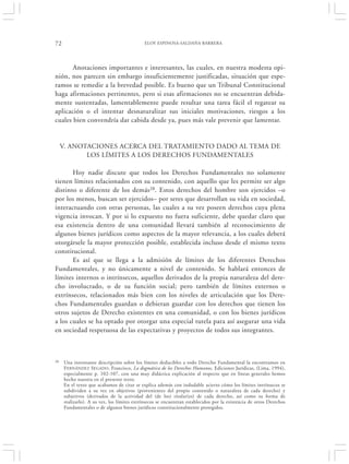 72                                          ELOY ESPINOSA-SALDAÑA BARRERA




       Anotaciones importantes e interesantes, las cuales, en nuestra modesta opi-
nión, nos parecen sin embargo insuficientemente justificadas, situación que espe-
ramos se remedie a la brevedad posible. Es bueno que un Tribunal Constitucional
haga afirmaciones pertinentes, pero si esas afirmaciones no se encuentran debida-
mente sustentadas, lamentablemente puede resultar una tarea fácil el regatear su
aplicación o el intentar desnaturalizar sus iniciales motivaciones, riesgos a los
cuales bien convendría dar cabida desde ya, pues más vale prevenir que lamentar.


     V. ANOTACIONES ACERCA DEL TRATAMIENTO DADO AL TEMA DE
            LOS LÍMITES A LOS DERECHOS FUNDAMENTALES

       Hoy nadie discute que todos los Derechos Fundamentales no solamente
tienen límites relacionados con su contenido, con aquello que les permite ser algo
distinto o diferente de los demás28. Estos derechos del hombre son ejercidos –o
por los menos, buscan ser ejercidos– por seres que desarrollan su vida en sociedad,
interactuando con otras personas, las cuales a su vez poseen derechos cuya plena
vigencia invocan. Y por si lo expuesto no fuera suficiente, debe quedar claro que
esa existencia dentro de una comunidad llevará también al reconocimiento de
algunos bienes jurídicos como aspectos de la mayor relevancia, a los cuales deberá
otorgársele la mayor protección posible, establecida incluso desde el mismo texto
constitucional.
       Es así que se llega a la admisión de límites de los diferentes Derechos
Fundamentales, y no únicamente a nivel de contenido. Se hablará entonces de
límites internos o intrínsecos, aquellos derivados de la propia naturaleza del dere-
cho involucrado, o de su función social; pero también de límites externos o
extrínsecos, relacionados más bien con los niveles de articulación que los Dere-
chos Fundamentales guardan o debieran guardar con los derechos que tienen los
otros sujetos de Derecho existentes en una comunidad, o con los bienes jurídicos
a los cuales se ha optado por otorgar una especial tutela para así asegurar una vida
en sociedad respetuosa de las expectativas y proyectos de todos sus integrantes.



28   Una interesante descripción sobre los límites deducibles a todo Derecho Fundamental la encontramos en
     F ERNÁNDEZ SEGADO, Francisco, La dogmática de los Derechos Humanos, Ediciones Jurídicas, (Lima, 1994),
     especialmente p. 102-107, con una muy didáctica explicación al respecto que en líneas generales hemos
     hecho nuestra en el presente texto.
     En el texto que acabamos de citar se explica además con indudable acierto cómo los límites intrínsecos se
     subdividen a su vez en objetivos (provenientes del propio contenido o naturaleza de cada derecho) y
     subjetivos (derivados de la actividad del (de los) titular(es) de cada derecho, así como su forma de
     realizarlo). A su vez, los límites extrínsecos se encuentran establecidos por la existencia de otros Derechos
     Fundamentales o de algunos bienes jurídicos constitucionalmente protegidos.
 