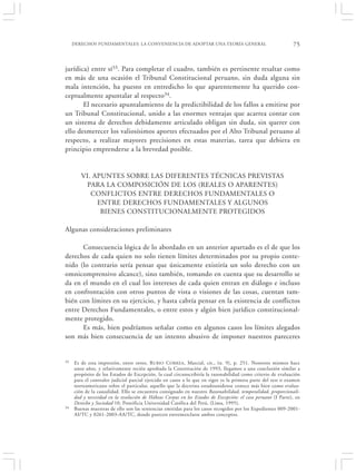 DERECHOS FUNDAMENTALES: LA CONVENIENCIA DE ADOPTAR UNA TEORÍA GENERAL                                   75


jurídica) entre sí33. Para completar el cuadro, también es pertinente resaltar como
en más de una ocasión el Tribunal Constitucional peruano, sin duda alguna sin
mala intención, ha puesto en entredicho lo que aparentemente ha querido con-
ceptualmente apuntalar al respecto34.
       El necesario apuntalamiento de la predictibilidad de los fallos a emitirse por
un Tribunal Constitucional, unido a las enormes ventajas que acarrea contar con
un sistema de derechos debidamente articulado obligan sin duda, sin querer con
ello desmerecer los valiosísimos aportes efectuados por el Alto Tribunal peruano al
respecto, a realizar mayores precisiones en estas materias, tarea que debiera en
principio emprenderse a la brevedad posible.


        VI. APUNTES SOBRE LAS DIFERENTES TÉCNICAS PREVISTAS
         PARA LA COMPOSICIÓN DE LOS (REALES O APARENTES)
           CONFLICTOS ENTRE DERECHOS FUNDAMENTALES O
             ENTRE DERECHOS FUNDAMENTALES Y ALGUNOS
              BIENES CONSTITUCIONALMENTE PROTEGIDOS

Algunas consideraciones preliminares

      Consecuencia lógica de lo abordado en un anterior apartado es el de que los
derechos de cada quien no solo tienen límites determinados por su propio conte-
nido (lo contrario sería pensar que únicamente existiría un solo derecho con un
omnicomprensivo alcance), sino también, tomando en cuenta que su desarrollo se
da en el mundo en el cual los intereses de cada quien entran en diálogo e incluso
en confrontación con otros puntos de vista o visiones de las cosas, cuentan tam-
bién con límites en su ejercicio, y hasta cabría pensar en la existencia de conflictos
entre Derechos Fundamentales, o entre estos y algún bien jurídico constitucional-
mente protegido.
      Es más, bien podríamos señalar como en algunos casos los límites alegados
son más bien consecuencia de un intento abusivo de imponer nuestros pareceres


33   Es de esta impresión, entre otros, R UBIO CORREA , Marcial, cit., (n. 9), p. 251. Nosotros mismos hace
     unos años, y relativamente recién aprobada la Constitución de 1993, llegamos a una conclusión similar a
     propósito de los Estados de Excepción, la cual circunscribiría la razonabilidad como criterio de evaluación
     para el contralor judicial parcial ejercido en casos a lo que en rigor es la primera parte del test o examen
     norteamericano sobre el particular, aquello que la doctrina estadounidense conoce más bien como evalua-
     ción de la causalidad. Ello se encuentra consignado en nuestro Razonabilidad, temporalidad, proporcionali-
     dad y necesidad en la resolución de Hábeas Corpus en los Estados de Excepción: el caso peruano (I Parte), en
     Derecho y Sociedad 10, Pontificia Universidad Católica del Perú, (Lima, 1995).
34   Buenas muestras de ello son las sentencias emitidas para los casos recogidos por los Expedientes 009-2001-
     AI/TC y 0261-2003-AA/TC, donde parecen entremezclarse ambos conceptos.
 