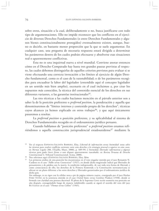 76                                               ELOY ESPINOSA-SALDAÑA BARRERA




sobre otros, situación a la cual, deliberadamente o no, busca justificarse con todo
tipo de argumentaciones. Ello no impide reconocer que los conflictos en el ejerci-
cio de diversos Derechos Fundamentales (o entre Derechos Fundamentales y algu-
nos bienes constitucionalmente protegidos) eventualmente existen, aunque, bue-
no es decirlo, en bastante menor proporción que la que se suele argumentar. En
cualquier caso, una pregunta de necesaria respuesta estará dirigida a determinar
los parámetros dentro de los cuales podrán efectuarse y absolverse esas situaciones
real o aparentemente conflictivas.
        Esta no es una inquietud nueva a nivel mundial. Conviene anotar entonces
cómo en el Derecho Comparado hay hasta tres grandes pautas previstas al respec-
to, las cuales debemos distinguirlas de aquellos criterios previstos para evaluar si se
viene efectuando una correcta invocación a los límites al ejercicio de algún Dere-
cho fundamental, como es el caso de la razonabilidad; o de los parámetros recogi-
dos para encuadrar la labor del legislador (entendido aquí el concepto legislador
en un sentido más bien amplio), escenario en el cual incluimos a, por citar los
supuestos más conocidos, la técnica del contenido esencial de los derechos en sus
diferentes variantes, o las garantías institucionales35.
        Las tres técnicas a las cuales hacíamos mención en el párrafo anterior son a
saber la de la posición preferente o preferred position, la ponderación y aquella que
denominaremos de “límites internos y contenido propio de los derechos”, técnicas
cuyos alcances ya hemos explicado en otros trabajos36, y que aquí únicamente
pasaremos a reseñar.
        La preferred position o posición preferente, y su aplicabilidad al sistema de
Derechos Fundamentales recogido en el ordenamiento jurídico peruano.
        Cuando hablamos de “posición preferente” o preferred position estamos refi-
riéndonos a aquella construcción jurisprudencial estadounidense37 mediante la



35   Ver al respecto ESPINOSA-S ALDAÑA BARRERA , Eloy, Libertad de información versus Intimidad: notas sobre
     las técnicas para resolver conflictos existentes entre estos derechos y la estrategia procesal a seguirse en estos casos,
     en Normas Legales 288, (Trujillo, Mayo, 2000), p. A89-99; o Intimidad, libertades informativas y algunas
     técnicas para poder hacer frente a una disputa aparentemente inacabable, en Revista Peruana de Derecho
     Constitucional 2, Tribunal Constitucional, (Lima, 2000).
36   Nos referimos aquí a‘E SPINOSA -S ALDAÑA B ARRERA , Eloy, Ídem.
37   Los primeros atisbos de esta posición los encontramos en el voto singular emitido por el juez Benjamín N.
     Cardozo en el caso “Palko versus Connecticut” (1937), en donde dicho magistrado indicó que libertades de
     pensamiento y de palabra son la matriz, la condición indispensable, de casi toda otra forma de libertad; y
     como consecuencia de ello, los derechos de la Primera Enmienda a la Constitución norteamericana se
     ubican en un plano diferente a los otros derechos y libertades garantizados por el ordenamiento jurídico de
     dicho país.
     Sin embargo, es en rigor con la célebre nota a pie de página número cuatro, consignada por el juez Harlan
     F ISKE STONE en la sentencia emitida en el caso United States versus Carolene Products (1938), donde se
     formula con claridad esta postura doctrinal. El pleno de la Suprema Corte recién asumiría esta posición un
     año después, consagrándolo luego de manera indubitable cuando se siguió el sentido del voto del juez
     R UTLEDGE en el caso “Thomas versus Collins” (1945).
 