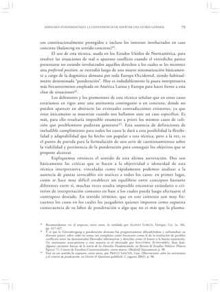 DERECHOS FUNDAMENTALES: LA CONVENIENCIA DE ADOPTAR UNA TEORÍA GENERAL                                     79


cos constitucionalmente protegidos e incluso los intereses involucrados en caso
concreto (balancing en sentido concreto)41.
       El uso de esta técnica, usada en los Estados Unidos de Norteamérica, para
resolver las situaciones de real o aparente conflicto cuando el entredicho parece
presentarse no estando involucrados aquellos derechos a los cuales se les reconoce
una preferred position, se extendió luego de una mayor sistematización básicamen-
te a cargo de la dogmática alemana por toda Europa Occidental, siendo habitual-
mente denominada “ponderación”. Hoy es indudablemente la pauta interpretativa
más frecuentemente empleada en América Latina y Europa para hacer frente a esta
clase de situaciones42.
       Los defensores y los promotores de esta técnica señalan que en estos casos
estaríamos en rigor ante una antinomia contingente o en concreto, donde no
pueden aparecer en abstracto las eventuales contradicciones existentes, ya que
estas únicamente se muestran cuando nos hallamos ante un caso específico. Es
más, para ello resultaría imposible enumerar a priori los mismos casos de coli-
sión que posiblemente pudieran generarse 43. Esta ausencia de definiciones de
ineludible cumplimiento para todos los casos le dará a esta posibilidad la flexibi-
lidad y adaptabilidad que ha hecho tan popular a esta técnica, pero a la vez, es
el punto de partida para la formulación de una serie de cuestionamientos sobre
la viabilidad y pertinencia de la ponderación para conseguir los objetivos que se
propone alcanzar.
       Expliquemos entonces el sentido de esta última aseveración. Dos son
básicamente las críticas que se hacen a la objetividad e idoneidad de esta
técnica interpretativa, vinculadas como rápidamente podemos analizar a la
ausencia de pautas invocables sin matices a todos los casos: en primer lugar,
como se hace muy difícil establecer un equilibrio entre conceptos bastante
diferentes entre sí, muchas veces resulta imposible encontrar estándares o cri-
terios de interpretación comunes en base a los cuales pueda luego efectuarse el
contrapeso deseado. En sentido término, que en este contexto son muy fre-
cuentes los casos en los cuales los juzgadores quienes imponen como supuesta
consecuencia de su labor de ponderación a algo que no es más que la plasma-


41   Recomendamos ver al respecto, entre otros, lo señalado por A LONSO G ARCÍA, Enrique. Cit. (n. 38),
     pp. 417-427.
42   Y es que la Güterabwagung o ponderación alemana fue progresivamente difundiéndose y utilizándose en
     diversos países, sobre todo en temas tan complejos como frecuentes como el de la resolución de posibles
     conflictos entre las denominadas libertades informativas y derechos como el honor o la buena reputación.
     Un interesante acercamiento a esta materia es el efectuado por SOLOZÁBAL ECHEVARRÍA , Juan José,
     Algunas cuestiones básicas de la teoría de los Derechos Fundamentales, en Revista de Estudios Políticos (Nueva
     Época) 71, Centro de Estudios Constitucionales, enero-marzo, (Madrid) básicamente p. 98.
43   Está en ese sentido lo expuesto, entre otros, por PRIETO SANCHÍS , Luis, Observaciones sobre las antinomias
     y el criterio de ponderación, en Diritti & Questioni pubbliche 2, (agosto 2002), p. 98.
 