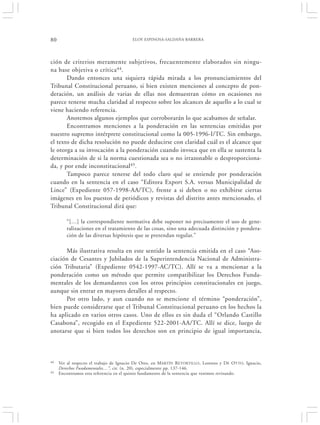 80                                      ELOY ESPINOSA-SALDAÑA BARRERA




ción de criterios meramente subjetivos, frecuentemente elaborados sin ningu-
na base objetiva o crítica 44 .
       Dando entonces una siquiera rápida mirada a los pronunciamientos del
Tribunal Constitucional peruano, si bien existen menciones al concepto de pon-
deración, un análisis de varias de ellas nos demuestran cómo en ocasiones no
parece tenerse mucha claridad al respecto sobre los alcances de aquello a lo cual se
viene haciendo referencia.
       Anotemos algunos ejemplos que corroborarán lo que acabamos de señalar.
       Encontramos menciones a la ponderación en las sentencias emitidas por
nuestro supremo intérprete constitucional como la 005-1996-I/TC. Sin embargo,
el texto de dicha resolución no puede deducirse con claridad cuál es el alcance que
le otorga a su invocación a la ponderación cuando invoca que en ella se sustenta la
determinación de si la norma cuestionada sea o no irrazonable o desproporciona-
da, y por ende inconstitucional45.
       Tampoco parece tenerse del todo claro qué se entiende por ponderación
cuando en la sentencia en el caso “Editora Export S.A. versus Municipalidad de
Lince” (Expediente 057-1998-AA/TC), frente a si deben o no exhibirse ciertas
imágenes en los puestos de periódicos y revistas del distrito antes mencionado, el
Tribunal Constitucional dirá que:

        “[…] la correspondiente normativa debe suponer no precisamente el uso de gene-
        ralizaciones en el tratamiento de las cosas, sino una adecuada distinción y pondera-
        ción de las diversas hipótesis que se pretendan regular.”

      Más ilustrativa resulta en este sentido la sentencia emitida en el caso “Aso-
ciación de Cesantes y Jubilados de la Superintendencia Nacional de Administra-
ción Tributaria” (Expediente 0542-1997-AC/TC). Allí se va a mencionar a la
ponderación como un método que permite compatibilizar los Derechos Funda-
mentales de los demandantes con los otros principios constitucionales en juego,
aunque sin entrar en mayores detalles al respecto.
      Por otro lado, y aun cuando no se mencione el término “ponderación”,
bien puede considerarse que el Tribunal Constitucional peruano en los hechos la
ha aplicado en varios otros casos. Uno de ellos es sin duda el “Orlando Castillo
Casabona”, recogido en el Expediente 522-2001-AA/TC. Allí se dice, luego de
anotarse que si bien todos los derechos son en principio de igual importancia,



44   Ver al respecto el trabajo de Ignacio De Otto, en MARTÍN RETORTILLO , Lorenzo y DE OTTO, Ignacio,
     Derechos Fundamentales…”, cit. (n. 20), especialmente pp. 137-146.
45   Encontramos esta referencia en el quinto fundamento de la sentencia que venimos revisando.
 