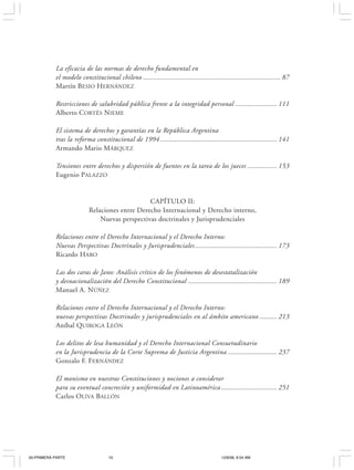 10                                                   J OSÉ LUIS C EA E GAÑA




           La eficacia de las normas de derecho fundamental en
           el modelo constitucional chileno ............................................................................... 87
           Martín BESIO HERNÁNDEZ

           Restricciones de salubridad pública frente a la integridad personal ........................ 111
           Alberto CORTÉS NIEME

           El sistema de derechos y garantías en la República Argentina
           tras la reforma constitucional de 1994 ................................................................... 141
           Armando Mario MÁRQUEZ

           Tensiones entre derechos y dispersión de fuentes en la tarea de los jueces ................. 153
           Eugenio PALAZZO


                                                CAPÍTULO II:
                           Relaciones entre Derecho Internacional y Derecho interno,
                               Nuevas perspectivas doctrinales y Jurisprudenciales

           Relaciones entre el Derecho Internacional y el Derecho Interno:
           Nuevas Perspectivas Doctrinales y Jurisprudenciales ............................................... 173
           Ricardo HARO

           Las dos caras de Jano: Análisis crítico de los fenómenos de desestatalización
           y desnacionalización del Derecho Constitucional ................................................... 189
           Manuel A. NÚÑEZ

           Relaciones entre el Derecho Internacional y el Derecho Interno:
           nuevas perspectivas Doctrinales y jurisprudenciales en al ámbito americano .......... 213
           Aníbal QUIROGA LEÓN

           Los delitos de lesa humanidad y el Derecho Internacional Consuetudinario
           en la Jurisprudencia de la Corte Suprema de Justicia Argentina ............................ 237
           Gonzalo F. FERNÁNDEZ

           El monismo en nuestras Constituciones y nociones a considerar
           para su eventual concreción y uniformidad en Latinoamérica ................................ 251
           Carlos OLIVA BALLÓN




00-PRIMERA PARTE                    10                                                      12/6/06, 9:54 AM
 