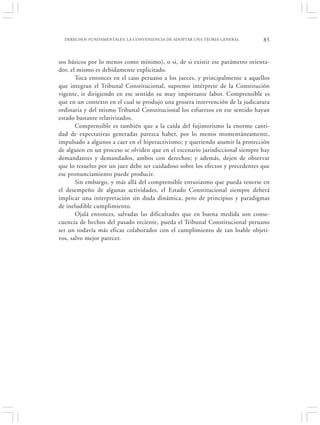DERECHOS FUNDAMENTALES: LA CONVENIENCIA DE ADOPTAR UNA TEORÍA GENERAL        85


sos básicos por lo menos como mínimo), o si, de si existir ese parámetro orienta-
dor, el mismo es debidamente explicitado.
       Toca entonces en el caso peruano a los jueces, y principalmente a aquellos
que integran el Tribunal Constitucional, supremo intérprete de la Constitución
vigente, ir dirigiendo en ese sentido su muy importante labor. Comprensible es
que en un contexto en el cual se produjo una grosera intervención de la judicatura
ordinaria y del mismo Tribunal Constitucional los esfuerzos en ese sentido hayan
estado bastante relativizados.
       Comprensible es también que a la caída del fujimorismo la enorme canti-
dad de expectativas generadas parezca haber, por lo menos momentáneamente,
impulsado a algunos a caer en el hiperactivismo; y queriendo asumir la protección
de alguien en un proceso se olviden que en el escenario jurisdiccional siempre hay
demandantes y demandados, ambos con derechos; y además, dejen de observar
que lo resuelto por un juez debe ser cuidadoso sobre los efectos y precedentes que
ese pronunciamiento puede producir.
       Sin embargo, y más allá del comprensible entusiasmo que pueda tenerse en
el desempeño de algunas actividades, el Estado Constitucional siempre deberá
implicar una interpretación sin duda dinámica, pero de principios y paradigmas
de ineludible cumplimiento.
       Ojalá entonces, salvadas las dificultades que en buena medida son conse-
cuencia de hechos del pasado reciente, pueda el Tribunal Constitucional peruano
ser un todavía más eficaz colaborador con el cumplimiento de tan loable objeti-
vos, salvo mejor parecer.
 