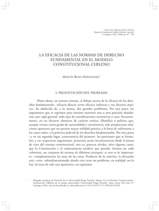LA EFICACIA DE LAS NORMAS DE DERECHO FUNDAMENTAL EN EL MODELO…                                           87


                                                                              Corpus Iuris Regionis Revista Jurídica
                                                                 Regional y Subregional Andina (Edición especial)
                                                                            6 (Iquique, Chile, 2006) pp. 87 - 109




          LA EFICACIA DE LAS NORMAS DE DERECHO
                FUNDAMENTAL EN EL MODELO
                 CONSTITUCIONAL CHILENO


                                 MARTÍN BESIO HERNÁNDEZ*




                          I. PRESENTACIÓN DEL PROBLEMA

       Hasta ahora, en nuestro sistema, el debate acerca de la eficacia de los dere-
chos fundamentales –eficacia directa versus eficacia indirecta y sus diversos mati-
ces– ha adolecido de, a lo menos, dos grandes problemas. Por una parte, los
argumentos que se esgrimen para intentar sustentar una u otra posición abando-
nan, por regla general, todo tipo de consideraciones normativas y caen, frecuente-
mente, en un discurso abstracto de carácter teórico, filosófico o político que,
aunque revista cierto grado de racionalidad y consistencia, solo proporciona solu-
ciones aparentes que no prestan mayor utilidad práctica a la hora de enfrentarse a
los casos reales, a la práctica judicial de los derechos fundamentales. Por otra parte
–y en un segundo lugar, consecuencia del primero– las posiciones que se formu-
lan, y sus respectivos argumentos, presentan serias inconsistencias desde el punto
de vista del sistema constitucional, esto es, parecen olvidar, salvo algunos casos,
que la Constitución y el ordenamiento jurídico que preside, forman un todo
coherente, un conjunto de normas de diferente jerarquía –y esto es lo importan-
te– complementarias las unas de las otras. Producto de lo anterior, la discusión
está –creo– sobredimensionada: donde cree verse un problema, en realidad, no lo
hay. Se trata de solo una apariencia, un espejismo.



*   Abogado, profesor de Derecho de la Universidad Diego Portales, Master (c) en Derecho Constitucional e
    Instituciones Públicas de la misma universidad. Universidad Diego Portales. Santa Lucía 330, piso 5º,
    Santiago, Chile. martin.besio@udp.cl, mbesio@rzycia.cl. (56 2) 633.47.13 / (09) 863.70.50.
 