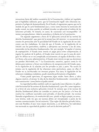 90                                    MARTÍN BESIO HERNÁNDEZ




encuentran fuera del ámbito normativo de la Constitución y deben ser reguladas
por el legislador ordinario, pues, que la Constitución regule tales relaciones im-
portaría el peligro de desnaturalizarla. En el fondo, el argumento supone que en la
medida de que la carta fundamental nace y tiene como función la restricción del
poder estatal, no tiene sentido ni utilidad extender su aplicación al ámbito de las
relaciones privadas. Se trataría, en suma, de cuestiones casi incompatibles –al
menos conceptualmente– dada la naturaleza y el diseño de la Constitución.
        Un segundo argumento a favor de la aplicación vertical de las normas de
derecho fundamental –que parte de la misma base del anterior– se encontraría en
razones de protección ante la parcialidad del Estado en la regulación de sus rela-
ciones con los ciudadanos. Se trata de que el Estado, en la regulación de su
vínculo con los particulares, tendería a sobreponer sus intereses a los de estos,
contenidos en los derechos fundamentales. Así, por ejemplo “al regular el sistema
de expropiación, el Estado tiene interés en pagar poco como compensación; al
regular los poderes de la policía, el Estado tiene interés en que la tarea de averi-
guar los delitos no se vea complicada excesivamente; al regular el derecho a recu-
rrir frente a los actos administrativos, el Estado tiene interés en que sus decisiones
no pierdan efectividad, etc.”5 La Constitución, entonces, aparece como la vía
idónea para contener y frenar esta tendencia a la autoprotección del Estado, pues,
en la regulación de su relación con los privados es juez y parte. No ocurre lo
mismo con la regulación de las relaciones entre particulares, pues, en ellas el
Estado no ve involucrados sus intereses propios. Esa tarea, la regulación de las
relaciones ciudadano-ciudadano, puede asumirla perfectamente el legislador.
        Como puede apreciarse, el argumento sigue siendo, hasta ahora, y salvo
algunos matices, el mismo: la idea de los derechos fundamentales –contenidos en
una constitución– como límites al poder estatal.
        La seguridad jurídica también suele ser esgrimida como objeción a la aplica-
ción horizontal de las normas de derecho fundamental, y por ello, como argumen-
to a favor de una exclusiva aplicación vertical. Se sostiene que si las normas de
derecho fundamental deben ser tomadas en cuenta por los jueces a la hora de
resolver los conflictos suscitados entre privados, el derecho privado –las normas
llamadas originalmente a la resolución del caso– pierde su lógica propia, su estruc-
tura interna, toda vez que sus normas deben ser interpretadas a partir de las
normas constitucionales. En tal escenario, “[l]as reglas (de derecho privado) devie-
nen más flexibles, el juez tiene mayor discreción, y, en definitiva, los individuos
ven mermada su capacidad de predecir cuál será la decisión judicial”6.


5    F ERRERES, cit. (n. 4), p. 48.
6    F ERRERES, cit. (n. 4), p. 49.
 