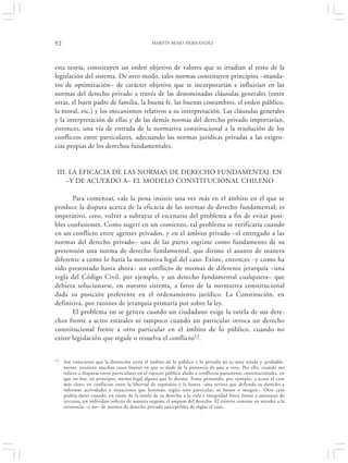 92                                              MARTÍN BESIO HERNÁNDEZ




esta teoría, constituyen un orden objetivo de valores que se irradian al resto de la
legislación del sistema. De otro modo, tales normas constituyen principios –manda-
tos de optimización– de carácter objetivo que se incorporarían e influirían en las
normas del derecho privado a través de las denominadas cláusulas generales (entre
otras, el buen padre de familia, la buena fe, las buenas costumbres, el orden público,
la moral, etc.) y los mecanismos relativos a su interpretación. Las cláusulas generales
y la interpretación de ellas y de las demás normas del derecho privado importarían,
entonces, una vía de entrada de la normativa constitucional a la resolución de los
conflictos entre particulares, adecuando las normas jurídicas privadas a las exigen-
cias propias de los derechos fundamentales.


 III. LA EFICACIA DE LAS NORMAS DE DERECHO FUNDAMENTAL EN
     –Y DE ACUERDO A– EL MODELO CONSTITUCIONAL CHILENO

       Para comenzar, vale la pena insistir una vez más en el ámbito en el que se
produce la disputa acerca de la eficacia de las normas de derecho fundamental; es
imperativo, creo, volver a subrayar el escenario del problema a fin de evitar posi-
bles confusiones. Como sugerí en un comienzo, tal problema se verificaría cuando
en un conflicto entre agentes privados, y en el ámbito privado –el entregado a las
normas del derecho privado– una de las partes esgrime como fundamento de su
pretensión una norma de derecho fundamental, que dirime el asunto de manera
diferente a como lo haría la normativa legal del caso. Existe, entonces –y como ha
sido presentado hasta ahora– un conflicto de normas de diferente jerarquía –una
regla del Código Civil, por ejemplo, y un derecho fundamental cualquiera– que
debiera solucionarse, en nuestro sistema, a favor de la normativa constitucional
dada su posición preferente en el ordenamiento jurídico. La Constitución, en
definitiva, por razones de jerarquía primaría por sobre la ley.
       El problema no se genera cuando un ciudadano exige la tutela de sus dere-
chos frente a actos estatales ni tampoco cuando un particular invoca un derecho
constitucional frente a otro particular en el ámbito de lo público, cuando no
existe legislación que regule o resuelva el conflicto12.


12   Soy consciente que la distinción entre el ámbito de lo público y lo privado no es muy nítida y, probable-
     mente, existirán muchos casos límites en que se dude de la presencia de uno u otro. Por ello, cuando me
     refiero a disputas entre particulares en el espacio público aludo a conflictos puramente constitucionales, en
     que no hay, en principio, norma legal alguna que lo dirima. Estoy pensando, por ejemplo, y acaso el caso
     más claro, en conflictos entre la libertad de expresión y la honra –una revista que defienda su derecho a
     informar actividades o situaciones que lesionan, según otro particular, su honor o imagen–. Otro caso
     podría darse cuando, en razón de la tutela de su derecho a la vida e integridad física frente a amenazas de
     terceros, un individuo solicita de manera urgente el amparo del derecho. El criterio consiste en atender a la
     existencia –o no– de normas de derecho privado susceptibles de reglar el caso.
 