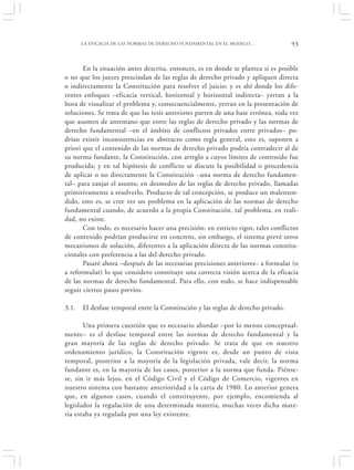 LA EFICACIA DE LAS NORMAS DE DERECHO FUNDAMENTAL EN EL MODELO…               93


       En la situación antes descrita, entonces, es en donde se plantea si es posible
o no que los jueces prescindan de las reglas de derecho privado y apliquen directa
o indirectamente la Constitución para resolver el juicio; y es ahí donde los dife-
rentes enfoques –eficacia vertical, horizontal y horizontal indirecta– yerran a la
hora de visualizar el problema y, consecuencialmente, yerran en la presentación de
soluciones. Se trata de que las tesis anteriores parten de una base errónea, toda vez
que asumen de antemano que entre las reglas de derecho privado y las normas de
derecho fundamental –en el ámbito de conflictos privados entre privados– po-
drían existir inconsistencias en abstracto como regla general, esto es, suponen a
priori que el contenido de las normas de derecho privado podría contradecir al de
su norma fundante, la Constitución, con arreglo a cuyos límites de contenido fue
producida; y en tal hipótesis de conflicto se discute la posibilidad o procedencia
de aplicar o no directamente la Constitución –una norma de derecho fundamen-
tal– para zanjar el asunto, en desmedro de las reglas de derecho privado, llamadas
primitivamente a resolverlo. Producto de tal concepción, se produce un malenten-
dido, esto es, se cree ver un problema en la aplicación de las normas de derecho
fundamental cuando, de acuerdo a la propia Constitución, tal problema, en reali-
dad, no existe.
       Con todo, es necesario hacer una precisión: en estricto rigor, tales conflictos
de contenido podrían producirse en concreto, sin embargo, el sistema prevé otros
mecanismos de solución, diferentes a la aplicación directa de las normas constitu-
cionales con preferencia a las del derecho privado.
       Pasaré ahora –después de las necesarias precisiones anteriores– a formular (o
a reformular) lo que considero constituye una correcta visión acerca de la eficacia
de las normas de derecho fundamental. Para ello, con todo, se hace indispensable
seguir ciertos pasos previos.

3.1.   El desfase temporal entre la Constitución y las reglas de derecho privado.

       Una primera cuestión que es necesario abordar –por lo menos conceptual-
mente– es el desfase temporal entre las normas de derecho fundamental y la
gran mayoría de las reglas de derecho privado. Se trata de que en nuestro
ordenamiento jurídico, la Constitución vigente es, desde un punto de vista
temporal, posterior a la mayoría de la legislación privada, vale decir, la norma
fundante es, en la mayoría de los casos, posterior a la norma que funda. Piénse-
se, sin ir más lejos, en el Código Civil y el Código de Comercio, vigentes en
nuestro sistema con bastante anterioridad a la carta de 1980. Lo anterior genera
que, en algunos casos, cuando el constituyente, por ejemplo, encomienda al
legislador la regulación de una determinada materia, muchas veces dicha mate-
ria estaba ya regulada por una ley existente.
 
