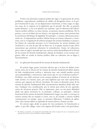 94                                            MARTÍN BESIO HERNÁNDEZ




       Si bien esta dicotomía temporal podría dar lugar a la generación de ciertos
problemas –especialmente, problemas de validez, de derogación tácita– es la pro-
pia Constitución la que, en sus disposiciones transitorias, se hace cargo, en algu-
nos casos, de su impacto en la legislación que le precede. Por ello, en general,
puede afirmarse –y esa es la opinión casi unánime– que la coherencia del ordena-
miento jurídico chileno, en tanto sistema, no presenta mayores problemas. Por lo
pronto, y ese era el objeto de este alcance, este apartado asume como premisa base
la consistencia del bloque de legalidad. En principio –y razones sobran para presu-
mirlo así– el ordenamiento jurídico chileno forma un sistema coherente y consis-
tente, esto es, la legislación de inferior jerarquía (las normas fundadas) se ajustan a
los límites de contenido previstos en la Constitución (la norma fundante por
excelencia) y, en caso de que ello no fuere así, es el propio sistema el que ofrece
mecanismos que permitan solucionar la contradicción. Asumo tal coherencia,
pues, como ya sugerí, entiendo que una correcta visión del problema de la eficacia
de las normas de derecho fundamental, además de fundarse en las normas atin-
gentes, debe ser acorde al sistema jurídico, debe ser coherente con su lógica y
funcionamiento.

3.2      La aplicación horizontal de las normas de derecho fundamental.

       En primer lugar, parece necesario advertir que a la hora de debatir seria-
mente acerca de la eficacia de las normas de derecho fundamental deben dejarse
de lado consideraciones teóricas y abstractas que, aun cuando puedan revestir
cierta plausibilidad y consistencia, nada tienen que ver con el discurso jurídico 13.
El debate, creo, debe centrarse en las normas jurídicas al interior de un determi-
nado sistema. Lo anterior, pues, por muy legítimas que sean tales aspiraciones,
carecen, por supuesto de eficacia vinculante. En suma, la discusión acerca de las
normas de derecho fundamental debe necesariamente abordarse desde ellas mis-
mas. Cualquier otra consideración, por lo menos para efecto de este apartado,
carece de relevancia práctica. Ello es importante, pues, en esta parte defenderé
desde una óptica normativa la, en principio –subrayo, en principio–, eficacia
horizontal de las normas de derecho fundamental. Luego, con todo, se verá que en
nuestro sistema ello no siempre es cierto, esto es, de acuerdo a nuestro modelo
constitucional, no siempre –pues, es necesario diferenciar 3 ámbitos de aplica-
ción– tales normas deben ser aplicadas de manera directa. Veamos esa idea.
       En estricto rigor, desde un punto de vista normativo, la Constitución se
aplica –y por ello, obliga– tanto a los órganos del Estado como a los particulares.

13   Me refiero, en general, a los argumentos presentados más arriba en apoyo de una u otra postura, que, la
     mayoría de las veces evitan la remisión a normas jurídicas.
 