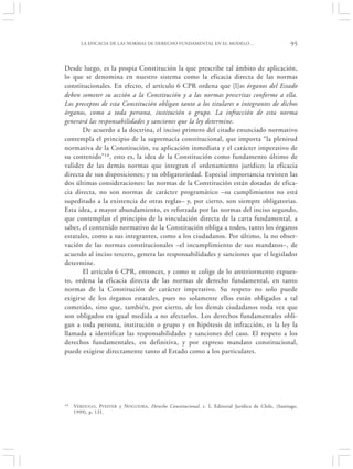 LA EFICACIA DE LAS NORMAS DE DERECHO FUNDAMENTAL EN EL MODELO…                                 95


Desde luego, es la propia Constitución la que prescribe tal ámbito de aplicación,
lo que se denomina en nuestro sistema como la eficacia directa de las normas
constitucionales. En efecto, el artículo 6 CPR ordena que [l]os órganos del Estado
deben someter su acción a la Constitución y a las normas prescritas conforme a ella.
Los preceptos de esta Constitución obligan tanto a los titulares o integrantes de dichos
órganos, como a toda persona, institución o grupo. La infracción de esta norma
generará las responsabilidades y sanciones que la ley determine.
       De acuerdo a la doctrina, el inciso primero del citado enunciado normativo
contempla el principio de la supremacía constitucional, que importa “la plenitud
normativa de la Constitución, su aplicación inmediata y el carácter imperativo de
su contenido”14, esto es, la idea de la Constitución como fundamento último de
validez de las demás normas que integran el ordenamiento jurídico; la eficacia
directa de sus disposiciones; y su obligatoriedad. Especial importancia revisten las
dos últimas consideraciones: las normas de la Constitución están dotadas de efica-
cia directa, no son normas de carácter programático –su cumplimiento no está
supeditado a la existencia de otras reglas– y, por cierto, son siempre obligatorias.
Esta idea, a mayor abundamiento, es reforzada por las normas del inciso segundo,
que contemplan el principio de la vinculación directa de la carta fundamental, a
saber, el contenido normativo de la Constitución obliga a todos, tanto los órganos
estatales, como a sus integrantes, como a los ciudadanos. Por último, la no obser-
vación de las normas constitucionales –el incumplimiento de sus mandatos–, de
acuerdo al inciso tercero, genera las responsabilidades y sanciones que el legislador
determine.
       El artículo 6 CPR, entonces, y como se colige de lo anteriormente expues-
to, ordena la eficacia directa de las normas de derecho fundamental, en tanto
normas de la Constitución de carácter imperativo. Su respeto no solo puede
exigirse de los órganos estatales, pues no solamente ellos están obligados a tal
cometido, sino que, también, por cierto, de los demás ciudadanos toda vez que
son obligados en igual medida a no afectarlos. Los derechos fundamentales obli-
gan a toda persona, institución o grupo y en hipótesis de infracción, es la ley la
llamada a identificar las responsabilidades y sanciones del caso. El respeto a los
derechos fundamentales, en definitiva, y por expreso mandato constitucional,
puede exigirse directamente tanto al Estado como a los particulares.




14   VERDUGO , PFEFFER y N OGUEIRA , Derecho Constitucional, t. I, Editorial Jurídica de Chile, (Santiago,
     1999), p. 131.
 