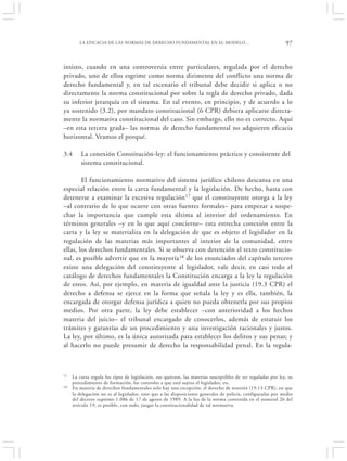 LA EFICACIA DE LAS NORMAS DE DERECHO FUNDAMENTAL EN EL MODELO…                                       97


insisto, cuando en una controversia entre particulares, regulada por el derecho
privado, uno de ellos esgrime como norma dirimente del conflicto una norma de
derecho fundamental y, en tal escenario el tribunal debe decidir si aplica o no
directamente la norma constitucional por sobre la regla de derecho privado, dada
su inferior jerarquía en el sistema. En tal evento, en principio, y de acuerdo a lo
ya sostenido (3.2), por mandato constitucional (6 CPR) debiera aplicarse directa-
mente la normativa constitucional del caso. Sin embargo, ello no es correcto. Aquí
–en esta tercera grada– las normas de derecho fundamental no adquieren eficacia
horizontal. Veamos el porqué.

3.4      La conexión Constitución-ley: el funcionamiento práctico y consistente del
         sistema constitucional.

        El funcionamiento normativo del sistema jurídico chileno descansa en una
especial relación entre la carta fundamental y la legislación. De hecho, basta con
detenerse a examinar la excesiva regulación17 que el constituyente otorga a la ley
–al contrario de lo que ocurre con otras fuentes formales– para empezar a sospe-
char la importancia que cumple esta última al interior del ordenamiento. En
términos generales –y en lo que aquí concierne– esta estrecha conexión entre la
carta y la ley se materializa en la delegación de que es objeto el legislador en la
regulación de las materias más importantes al interior de la comunidad, entre
ellas, los derechos fundamentales. Si se observa con detención el texto constitucio-
nal, es posible advertir que en la mayoría18 de los enunciados del capítulo tercero
existe una delegación del constituyente al legislador, vale decir, en casi todo el
catálogo de derechos fundamentales la Constitución encarga a la ley la regulación
de estos. Así, por ejemplo, en materia de igualdad ante la justicia (19.3 CPR) el
derecho a defensa se ejerce en la forma que señala la ley y es ella, también, la
encargada de otorgar defensa jurídica a quien no pueda obtenerla por sus propios
medios. Por otra parte, la ley debe establecer –con anterioridad a los hechos
materia del juicio– el tribunal encargado de conocerlos, además de estatuir los
trámites y garantías de un procedimiento y una investigación racionales y justos.
La ley, por último, es la única autorizada para establecer los delitos y sus penas; y
al hacerlo no puede presumir de derecho la responsabilidad penal. En la regula-



17   La carta regula los tipos de legislación, sus quórum, las materias susceptibles de ser reguladas por ley, su
     procedimiento de formación, los controles a que está sujeto el legislador, etc.
18   En materia de derechos fundamentales solo hay una excepción: el derecho de reunión (19.13 CPR), en que
     la delegación no es al legislador, sino que a las disposiciones generales de policía, configuradas por medio
     del decreto supremo 1.086 de 17 de agosto de 1989. A la luz de la norma contenida en el numeral 26 del
     artículo 19, es posible, con todo, juzgar la constitucionalidad de tal normativa.
 