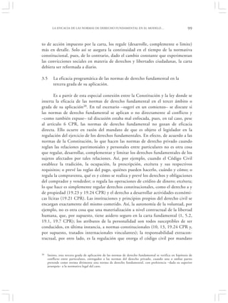 LA EFICACIA DE LAS NORMAS DE DERECHO FUNDAMENTAL EN EL MODELO…                                     99


to de acción impuesto por la carta, los regule (desarrolle, complemente o limite)
más en detalle. Solo así se asegura la continuidad en el tiempo de la normativa
constitucional, pues, de lo contrario, dado el cambio constante que experimentan
las convicciones sociales en materia de derechos y libertades ciudadanas, la carta
debiera ser reformada a diario.

3.5      La eficacia programática de las normas de derecho fundamental en la
         tercera grada de su aplicación.

       Es a partir de esta especial conexión entre la Constitución y la ley donde se
inserta la eficacia de las normas de derecho fundamental en el tercer ámbito o
grada de su aplicación20. En tal escenario –sugerí en un comienzo– se discute si
las normas de derecho fundamental se aplican o no directamente al conflicto y
–como también expuse– tal discusión estaba mal enfocada, pues, en tal caso, pese
al artículo 6 CPR, las normas de derecho fundamental no gozan de eficacia
directa. Ello ocurre en razón del mandato de que es objeto el legislador en la
regulación del ejercicio de los derechos fundamentales. En efecto, de acuerdo a las
normas de la Constitución, lo que hacen las normas de derecho privado cuando
reglan las relaciones patrimoniales y personales entre particulares no es otra cosa
que regular, desarrollar, complementar y limitar los derechos fundamentales de los
sujetos afectados por tales relaciones. Así, por ejemplo, cuando el Código Civil
establece la tradición, la ocupación, la prescripción, etcétera y sus respectivos
requisitos; o prevé las reglas del pago, quiénes pueden hacerlo, cuándo y cómo; o
regula la compraventa, qué es y cómo se realiza y prevé los derechos y obligaciones
del comprador y vendedor; o regula las operaciones de crédito de dinero; etcétera;
lo que hace es simplemente regular derechos constitucionales, como el derecho a y
de propiedad (19.23 y 19.24 CPR) y el derecho a desarrollar actividades económi-
cas lícitas (19.21 CPR). Las instituciones y principios propios del derecho civil se
encargan exactamente del mismo cometido. Así, la autonomía de la voluntad, por
ejemplo, no es otra cosa que una materialización a nivel contractual de la libertad
humana, que, por supuesto, tiene asidero seguro en la carta fundamental (1, 5.2,
19.1, 19.7 CPR); los atributos de la personalidad son todos susceptibles de ser
conducidos, en última instancia, a normas constitucionales (10, 13, 19.24 CPR y,
por supuesto, tratados internacionales vinculantes); la responsabilidad extracon-
tractual, por otro lado, es la regulación que otorga el código civil por mandato


20   Insisto, esta tercera grada de aplicación de las normas de derecho fundamental se verifica en hipótesis de
     conflicto entre particulares, entregados a las normas del derecho privado, cuando una o ambas partes
     pretende como norma dirimente una norma de derecho fundamental, con preferencia –dada su superior
     jerarquía– a la normativa legal del caso.
 