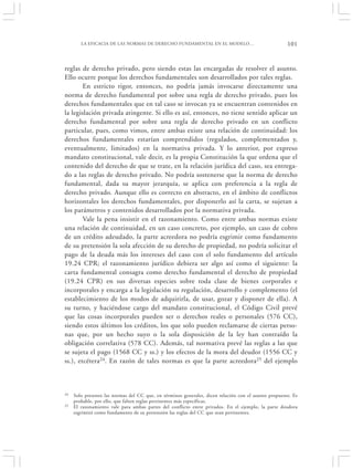 LA EFICACIA DE LAS NORMAS DE DERECHO FUNDAMENTAL EN EL MODELO…                                101


reglas de derecho privado, pero siendo estas las encargadas de resolver el asunto.
Ello ocurre porque los derechos fundamentales son desarrollados por tales reglas.
        En estricto rigor, entonces, no podría jamás invocarse directamente una
norma de derecho fundamental por sobre una regla de derecho privado, pues los
derechos fundamentales que en tal caso se invocan ya se encuentran contenidos en
la legislación privada atingente. Si ello es así, entonces, no tiene sentido aplicar un
derecho fundamental por sobre una regla de derecho privado en un conflicto
particular, pues, como vimos, entre ambas existe una relación de continuidad: los
derechos fundamentales estarían comprendidos (regulados, complementados y,
eventualmente, limitados) en la normativa privada. Y lo anterior, por expreso
mandato constitucional, vale decir, es la propia Constitución la que ordena que el
contenido del derecho de que se trate, en la relación jurídica del caso, sea entrega-
do a las reglas de derecho privado. No podría sostenerse que la norma de derecho
fundamental, dada su mayor jerarquía, se aplica con preferencia a la regla de
derecho privado. Aunque ello es correcto en abstracto, en el ámbito de conflictos
horizontales los derechos fundamentales, por disponerlo así la carta, se sujetan a
los parámetros y contenidos desarrollados por la normativa privada.
        Vale la pena insistir en el razonamiento. Como entre ambas normas existe
una relación de continuidad, en un caso concreto, por ejemplo, un caso de cobro
de un crédito adeudado, la parte acreedora no podría esgrimir como fundamento
de su pretensión la sola afección de su derecho de propiedad, no podría solicitar el
pago de la deuda más los intereses del caso con el solo fundamento del artículo
19.24 CPR; el razonamiento jurídico debiera ser algo así como el siguiente: la
carta fundamental consagra como derecho fundamental el derecho de propiedad
(19.24 CPR) en sus diversas especies sobre toda clase de bienes corporales e
incorporales y encarga a la legislación su regulación, desarrollo y complemento (el
establecimiento de los modos de adquirirla, de usar, gozar y disponer de ella). A
su turno, y haciéndose cargo del mandato constitucional, el Código Civil prevé
que las cosas incorporales pueden ser o derechos reales o personales (576 CC),
siendo estos últimos los créditos, los que solo pueden reclamarse de ciertas perso-
nas que, por un hecho suyo o la sola disposición de la ley han contraído la
obligación correlativa (578 CC). Además, tal normativa prevé las reglas a las que
se sujeta el pago (1568 CC y ss.) y los efectos de la mora del deudor (1556 CC y
ss.), etcétera24. En razón de tales normas es que la parte acreedora25 del ejemplo



24   Solo presento las normas del CC que, en términos generales, dicen relación con el asunto propuesto. Es
     probable, por ello, que falten reglas pertinentes más específicas.
25   El razonamiento vale para ambas partes del conflicto entre privados. En el ejemplo, la parte deudora
     esgrimirá como fundamento de su pretensión las reglas del CC que sean pertinentes.
 