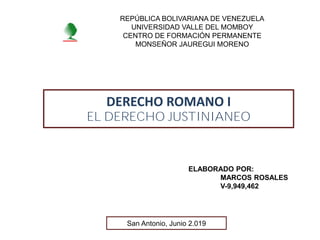 DERECHO ROMANO I
EL DERECHO JUSTINIANEO
ELABORADO POR:
MARCOS ROSALES
V-9,949,462
REPÚBLICA BOLIVARIANA DE VENEZUELA
UNIVERSIDAD VALLE DEL MOMBOY
CENTRO DE FORMACIÓN PERMANENTE
MONSEÑOR JAUREGUI MORENO
San Antonio, Junio 2.019
 