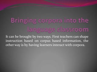 It can be brought by two ways. First teachers can shape
instruction based on corpus based information, the
other way is by having learners interact with corpora.
 