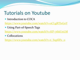 Tutorials on Youtube
 Introduction to COCA
https://www.youtube.com/watch?v=sCLgRTlxG0Y
 Using Part-of-Speech Tags
https://www.youtube.com/watch?v=KP-7thiUnLM
 Collocations
https://www.youtube.com/watch?v=t_SxpfiPo_o
 