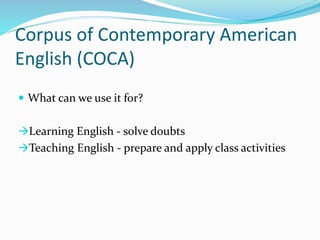Corpus of Contemporary American
English (COCA)
 What can we use it for?
Learning English - solve doubts
Teaching English - prepare and apply class activities
 