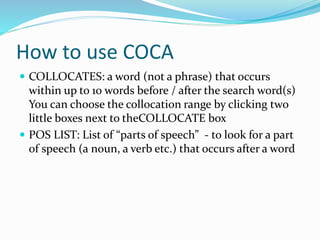 How to use COCA
 COLLOCATES: a word (not a phrase) that occurs
within up to 10 words before / after the search word(s)
You can choose the collocation range by clicking two
little boxes next to theCOLLOCATE box
 POS LIST: List of “parts of speech” - to look for a part
of speech (a noun, a verb etc.) that occurs after a word
 