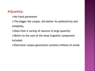 Quantity:
No fixed parameter
The bigger the corpus ,the better its authenticity and
reliability
Data from a variety of sources in large quantity
Refers to the sum of the total linguistic component
included
Electronic corpus generation contains millions of words
 