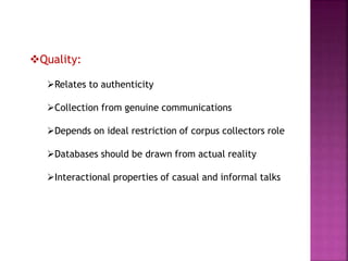 Quality:
Relates to authenticity
Collection from genuine communications
Depends on ideal restriction of corpus collectors role
Databases should be drawn from actual reality
Interactional properties of casual and informal talks
 