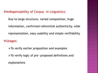 Indispensability of Corpus in Linguistics:
Due to large structure, varied composition, huge
information, confirmed referential authenticity, wide
representation, easy usability and simple verifiability
Usages:
To verify earlier proposition and examples
To verify logic of pre -proposed definitions and
explanations
 