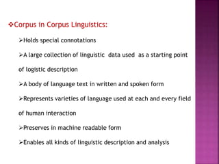 Corpus in Corpus Linguistics:
Holds special connotations
A large collection of linguistic data used as a starting point
of logistic description
A body of language text in written and spoken form
Represents varieties of language used at each and every field
of human interaction
Preserves in machine readable form
Enables all kinds of linguistic description and analysis
 