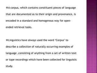 A corpus, which contains constituent pieces of language
that are documented as to their origin and provenance, is
encoded in a standard and homogenous way for open-
ended retrieval tasks.
Linguistics have always used the word ‘Corpus’ to
describe a collection of naturally occurring examples of
language ,consisting of anything from a set of written text
or tape recordings which have been collected for linguistic
study.
 