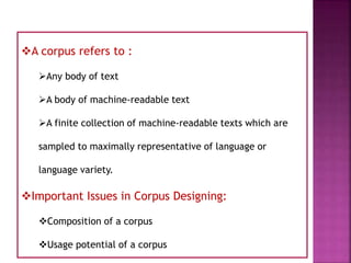 A corpus refers to :
Any body of text
A body of machine-readable text
A finite collection of machine-readable texts which are
sampled to maximally representative of language or
language variety.
Important Issues in Corpus Designing:
Composition of a corpus
Usage potential of a corpus
 