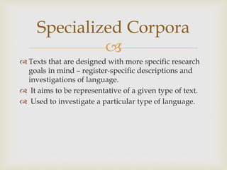 
 Texts that are designed with more specific research
goals in mind – register-specific descriptions and
investigations of language.
 It aims to be representative of a given type of text.
 Used to investigate a particular type of language.
Specialized Corpora
 
