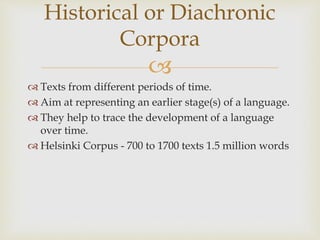 
 Texts from different periods of time.
 Aim at representing an earlier stage(s) of a language.
 They help to trace the development of a language
over time.
 Helsinki Corpus - 700 to 1700 texts 1.5 million words
Historical or Diachronic
Corpora
 