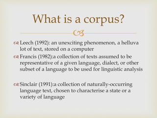 
 Leech (1992): an unexciting phenomenon, a helluva
lot of text, stored on a computer
 Francis (1982):a collection of texts assumed to be
representative of a given language, dialect, or other
subset of a language to be used for linguistic analysis
 Sinclair (1991):a collection of naturally-occurring
language text, chosen to characterise a state or a
variety of language
What is a corpus?
 