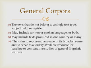 
 The texts that do not belong to a single text type,
subject field, or register.
 May include written or spoken language, or both.
 May include texts produced in one country or many.
 They aim to represent language in its broadest sense
and to serve as a widely available resource for
baseline or comparative studies of general linguistic
features.
General Corpora
 