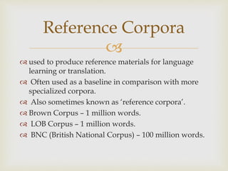 
 used to produce reference materials for language
learning or translation.
 Often used as a baseline in comparison with more
specialized corpora.
 Also sometimes known as ‘reference corpora’.
 Brown Corpus – 1 million words.
 LOB Corpus – 1 million words.
 BNC (British National Corpus) – 100 million words.
Reference Corpora
 