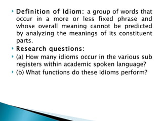    Definition of Idiom: a group of words that
    occur in a more or less fixed phrase and
    whose overall meaning cannot be predicted
    by analyzing the meanings of its constituent
    parts.
   Research questions:
   (a) How many idioms occur in the various sub
    registers within academic spoken language?
   (b) What functions do these idioms perform?
 