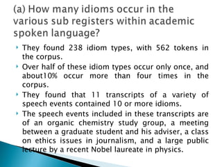    They found 238 idiom types, with 562 tokens in
    the corpus.
   Over half of these idiom types occur only once, and
    about10% occur more than four times in the
    corpus.
   They found that 11 transcripts of a variety of
    speech events contained 10 or more idioms.
   The speech events included in these transcripts are
    of an organic chemistry study group, a meeting
    between a graduate student and his adviser, a class
    on ethics issues in journalism, and a large public
    lecture by a recent Nobel laureate in physics.
 