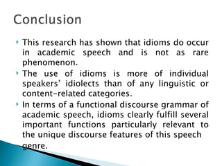    This research has shown that idioms do occur
    in academic speech and is not as rare
    phenomenon.
   The use of idioms is more of individual
    speakers’ idiolects than of any linguistic or
    content-related categories.
   In terms of a functional discourse grammar of
    academic speech, idioms clearly fulfill several
    important functions particularly relevant to
    the unique discourse features of this speech
    genre.
 