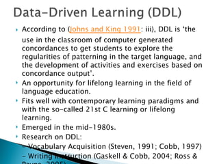    According to (Johns and King 1991: iii), DDL is ‘the
    use in the classroom of computer generated
    concordances to get students to explore the
    regularities of patterning in the target language, and
    the development of activities and exercises based on
    concordance output’.
   An opportunity for lifelong learning in the field of
    language education.
   Fits well with contemporary learning paradigms and
    with the so-called 21st C learning or lifelong
    learning.
   Emerged in the mid-1980s.
   Research on DDL:
    - Vocabulary Acquisition (Steven, 1991; Cobb, 1997)
    - Writing Instruction (Gaskell & Cobb, 2004; Ross &
 