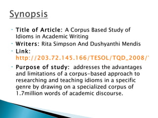 •   Title of Article: A Corpus Based Study of
    Idioms in Academic Writing
•   Writers: Rita Simpson And Dushyanthi Mendis
•   Link:
    http://203.72.145.166/TESOL/TQD_2008/VOL
•   Purpose of study: addresses the advantages
    and limitations of a corpus-based approach to
    researching and teaching idioms in a specific
    genre by drawing on a specialized corpus of
    1.7million words of academic discourse.
 