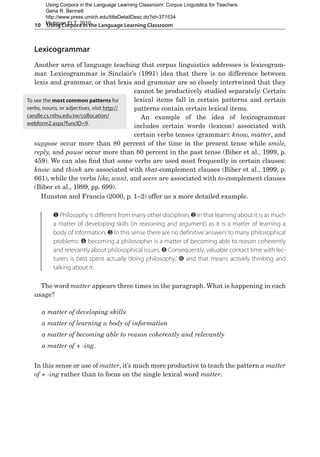 10  Using Corpora in the Language Learning Classroom
Lexicogrammar
Another area of language teaching that corpus linguistics addresses is lexicogram-
mar. Lexicogrammar is Sinclair’s (1991) idea that there is no difference between
lexis and grammar, or that lexis and grammar are so closely intertwined that they
cannot be productively studied separately. Certain
lexical items fall in certain patterns and certain
patterns contain certain lexical items.
An example of the idea of lexicogrammar
includes certain words (lexicon) associated with
certain verbs tenses (grammar): know, matter, and
suppose occur more than 80 percent of the time in the present tense while smile,
reply, and pause occur more than 80 percent in the past tense (Biber et al., 1999, p.
459). We can also find that some verbs are used most frequently in certain clauses:
know and think are associated with that-complement clauses (Biber et al., 1999, p.
661), while the verbs like, want, and seem are associated with to-complement clauses
(Biber et al., 1999, pp. 699).
Hunston and Francis (2000, p. 1–2) offer us a more detailed example.
❶ Philosophy is different from many other disciplines ❷ in that learning about it is as much
a matter of developing skills (in reasoning and argument) as it is a matter of learning a
body of information. ❸ In this sense there are no definitive‘answers’to many philosophical
problems: ❹ becoming a philosopher is a matter of becoming able to reason coherently
and relevantly about philosophical issues. ❺ Consequently, valuable contact time with lec-
turers is best spent actually ‘doing philosophy,’ ❻ and that means actively thinking and
talking about it.
The word matter appears three times in the paragraph. What is happening in each
usage?
a matter of developing skills
a matter of learning a body of information
a matter of becoming able to reason coherently and relevantly
a matter of + -ing.
In this sense or use of matter, it’s much more productive to teach the pattern a matter
of + -ing rather than to focus on the single lexical word matter.
To see the most common patterns for
verbs, nouns, or adjectives, visit http://
candle.cs.nthu.edu.tw/collocation/
webform2.aspx?funcID=9.
Using Corpora in the Language Learning Classroom: Corpus Linguistics for Teachers
Gena R. Bennett
http://www.press.umich.edu/titleDetailDesc.do?id=371534
Michigan ELT, 2010
 