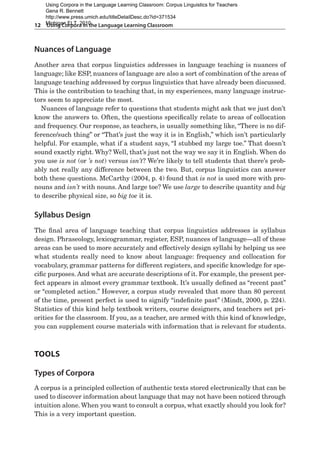 12  Using Corpora in the Language Learning Classroom
Nuances of Language
Another area that corpus linguistics addresses in language teaching is nuances of
language; like ESP, nuances of language are also a sort of combination of the areas of
language teaching addressed by corpus linguistics that have already been discussed.
This is the contribution to teaching that, in my experiences, many language instruc-
tors seem to appreciate the most.
Nuances of language refer to questions that students might ask that we just don’t
know the answers to. Often, the questions specifically relate to areas of collocation
and frequency. Our response, as teachers, is usually something like, “There is no dif-
ference/such thing” or “That’s just the way it is in English,” which isn’t particularly
helpful. For example, what if a student says, “I stubbed my large toe.” That doesn’t
sound exactly right. Why? Well, that’s just not the way we say it in English. When do
you use is not (or ’s not) versus isn’t? We’re likely to tell students that there’s prob-
ably not really any difference between the two. But, corpus linguistics can answer
both these questions. McCarthy (2004, p. 4) found that is not is used more with pro-
nouns and isn’t with nouns. And large toe? We use large to describe quantity and big
to describe physical size, so big toe it is.
Syllabus Design
The final area of language teaching that corpus linguistics addresses is syllabus
design. Phraseology, lexicogrammar, register, ESP, nuances of language—all of these
areas can be used to more accurately and effectively design syllabi by helping us see
what students really need to know about language: frequency and collocation for
vocabulary, grammar patterns for different registers, and specific knowledge for spe-
cific purposes. And what are accurate descriptions of it. For example, the present per-
fect appears in almost every grammar textbook. It’s usually defined as “recent past”
or “completed action.” However, a corpus study revealed that more than 80 percent
of the time, present perfect is used to signify “indefinite past” (Mindt, 2000, p. 224).
Statistics of this kind help textbook writers, course designers, and teachers set pri-
orities for the classroom. If you, as a teacher, are armed with this kind of knowledge,
you can supplement course materials with information that is relevant for students.
Tools
Types of Corpora
A corpus is a principled collection of authentic texts stored electronically that can be
used to discover information about language that may not have been noticed through
intuition alone. When you want to consult a corpus, what exactly should you look for?
This is a very important question.
Using Corpora in the Language Learning Classroom: Corpus Linguistics for Teachers
Gena R. Bennett
http://www.press.umich.edu/titleDetailDesc.do?id=371534
Michigan ELT, 2010
 