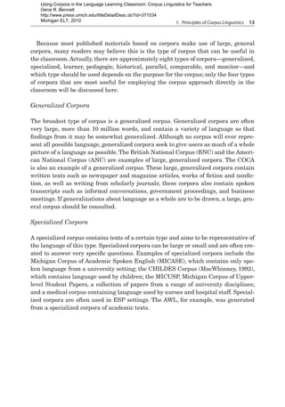 1:  Principles of Corpus Linguistics  13
Because most published materials based on corpora make use of large, general
corpora, many readers may believe this is the type of corpus that can be useful in
the classroom. Actually, there are approximately eight types of corpora—generalized,
specialized, learner, pedagogic, historical, parallel, comparable, and monitor—and
which type should be used depends on the purpose for the corpus; only the four types
of corpora that are most useful for employing the corpus approach directly in the
classroom will be discussed here.
Generalized Corpora
The broadest type of corpus is a generalized corpus. Generalized corpora are often
very large, more than 10 million words, and contain a variety of language so that
findings from it may be somewhat generalized. Although no corpus will ever repre-
sent all possible language, generalized corpora seek to give users as much of a whole
picture of a language as possible. The British National Corpus (BNC) and the Ameri-
can National Corpus (ANC) are examples of large, generalized corpora. The COCA
is also an example of a generalized corpus. These large, generalized corpora contain
written texts such as newspaper and magazine articles, works of fiction and nonfic-
tion, as well as writing from scholarly journals; these corpora also contain spoken
transcripts such as informal conversations, government proceedings, and business
meetings. If generalizations about language as a whole are to be drawn, a large, gen-
eral corpus should be consulted.
Specialized Corpora
A specialized corpus contains texts of a certain type and aims to be representative of
the language of this type. Specialized corpora can be large or small and are often cre-
ated to answer very specific questions. Examples of specialized corpora include the
Michigan Corpus of Academic Spoken English (MICASE), which contains only spo-
ken language from a university setting; the CHILDES Corpus (MacWhinney, 1992),
which contains language used by children; the MICUSP, Michigan Corpus of Upper-
level Student Papers, a collection of papers from a range of university disciplines;
and a medical corpus containing language used by nurses and hospital staff. Special-
ized corpora are often used in ESP settings. The AWL, for example, was generated
from a specialized corpora of academic texts.
Using Corpora in the Language Learning Classroom: Corpus Linguistics for Teachers
Gena R. Bennett
http://www.press.umich.edu/titleDetailDesc.do?id=371534
Michigan ELT, 2010
 