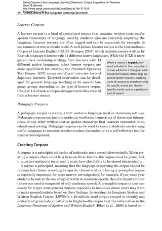 14  Using Corpora in the Language Learning Classroom
Learner Corpora
A learner corpus is a kind of specialized corpus that contains written texts and/or
spoken transcripts of language used by students who are currently acquiring the
language. Learner corpora are often tagged and can be examined, for example, to
see common errors students made. A well-known learner corpus is the International
Corpus of Learner English (ICLE) (Granger, 2003), which contains essays written by
English language learners with 14 different native languages.While the ICLE is more
generalized, containing writings from learners with 14
different native languages, other learner corpora are
more specialized; for example, the Standard Speaking
Test Corpus (SST), comprised of oral interview tests of
Japanese learners. Targeted instruction can be devel-
oped for general language teaching or for specific lan-
guage groups depending on the type of learner corpus.
Chapter 7 will look at corpus-designed activities created
from a learner corpus.
Pedagogic Corpora
A pedagogic corpus is a corpus that contains language used in classroom settings.
Pedagogic corpora can include academic textbooks, transcripts of classroom interac-
tions, or any other written text or spoken transcript that learners encounter in an
educational setting. Pedagogic corpora can be used to ensure students are learning
useful language, to examine teacher-student dynamics, or as a self-reflective tool for
teacher development.
Creating Corpora
A corpus is a principled collection of authentic texts stored electronically. When cre-
ating a corpus, there must be a focus on three factors: the corpus must be principled,
it must use authentic texts, and it must have the ability to be stored electronically.
A corpus is principled, meaning that the language comprising the corpus cannot be
random but chosen according to specific characteristics. Having a principled corpus
is especially important for more narrow investigations; for example, if you want your
students to look at the use of signal words in academic speech, then it’s important that
the corpus used is comprised of only academic speech. A principled corpus is also nec-
essary for larger, more general corpora, especially in instances where users may want
to make generalizations based on their findings. In creating the Longman Spoken and
Written English Corpus (LSWEC), a 40 million–word corpus created to identify and
understand grammatical patterns in English—the corpus that the information in the
Longman Grammar of Spoken and Written English (Biber et al., 1999) is based on—
When a corpus is tagged, each
word included in the corpus has a
marker added to it that gives addi-
tional information. Often, tags are
part of speech markers, enabling
users of corpora to search not only
for specific words, but also for
specific words used as a particular
part of speech.
Using Corpora in the Language Learning Classroom: Corpus Linguistics for Teachers
Gena R. Bennett
http://www.press.umich.edu/titleDetailDesc.do?id=371534
Michigan ELT, 2010
 