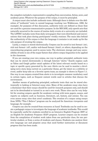 1:  Principles of Corpus Linguistics  15
the compilers included a representative sampling from conversation, fiction, news, and
academic prose. Whatever the purpose of the corpus, it must be principled.
A corpus must also include authentic texts. Although there is debate over the defi-
nition of “authentic” texts in second language teaching (see Widdowson, 1990, for
example), for purposes of this discussion, authentic texts are defined as those that
are used for a genuine communicative purpose. In the MICASE, only speech acts that
naturally occurred in the course of routine daily events at a university are included.
The LSWEC includes texts from daily newspapers that were distributed and conver-
sations that took place during participants’ weekly routines. The main idea behind
the authenticity of the corpus is that the language it contains is not made up for the
sole purpose of creating the corpus.
Lastly, a corpus is stored electronically. Corpora can be saved in text format (.txt),
rich text format (.rtf), and/or web-based format (.html), or others, depending on the
concordancing program used to access texts. The electronic storage and easy acces-
sibility of texts is one of the major factors that allows corpus linguistics to be applied
in the classroom.
If you are creating your own corpus, one way to gather principled, authentic texts
that can be stored electronically is through Internet “alerts.” Search engines such
as Yahoo and Google gather email updates of the latest relevant results based on a
topic or specific query generated by the user. Alerts can be used to monitor a devel-
oping news story, keep current on a particular theme, get the latest on a celebrity or
event, and/or keep tabs on a favorite sports team; an example is shown in Figure 1.1.
One way to use corpora created from alerts is to investigate common vocabulary used
in certain topics, such as frequent content words used in articles that discuss the
environment.
Another means of gathering principled, authentic texts that can be stored elec-
tronically is looking at Internet essay sites. Many of the academic essay sites have
a disclaimer that their essays should be used for research purposes only, and should
not to be downloaded or turned in as one’s own work. These sites can be very help-
ful for creating corpora specific for academic writing with term papers, essays, and
reports on subjects such as business, literature, art, history, and science. You can
even access essay sites that aren’t academic. The creation of a corpus using essays
from NPR’s “This I Believe” program can be analyzed for American viewpoints and
language, for example.
Corpora can also be created from resources at hand. Textbooks can be used to cre-
ate a pedagogic corpus to investigate the language of academic textbooks. This would
be especially useful for students enrolled in an Intensive English Program (IEP) or
an English for Academic Purposes (EAP) program. Learner corpora can be created
from the compilation of student work taken from one particular class, for one par-
ticular student, or from a series of students and classes. Students can analyze their
own language use and pinpoint areas that need further instruction or document
progress that has been made.
Using Corpora in the Language Learning Classroom: Corpus Linguistics for Teachers
Gena R. Bennett
http://www.press.umich.edu/titleDetailDesc.do?id=371534
Michigan ELT, 2010
 