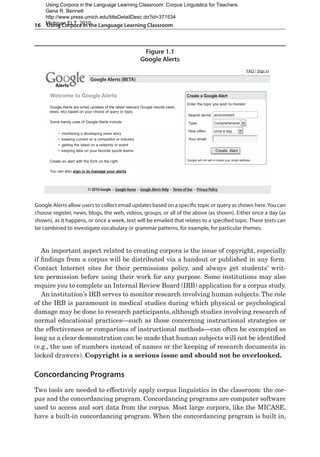 16  Using Corpora in the Language Learning Classroom
An important aspect related to creating corpora is the issue of copyright, especially
if findings from a corpus will be distributed via a handout or published in any form.
Contact Internet sites for their permissions policy, and always get students’ writ-
ten permission before using their work for any purpose. Some institutions may also
require you to complete an Internal Review Board (IRB) application for a corpus study.
An institution’s IRB serves to monitor research involving human subjects. The role
of the IRB is paramount in medical studies during which physical or psychological
damage may be done to research participants, although studies involving research of
normal educational practices—such as those concerning instructional strategies or
the effectiveness or comparions of instructional methods—can often be exempted so
long as a clear demonstration can be made that human subjects will not be identified
(e.g., the use of numbers instead of names or the keeping of research documents in
locked drawers). Copyright is a serious issue and should not be overlooked.
Concordancing Programs
Two tools are needed to effectively apply corpus linguistics in the classroom: the cor-
pus and the concordancing program. Concordancing programs are computer software
used to access and sort data from the corpus. Most large corpora, like the MICASE,
have a built-in concordancing program. When the concordancing program is built in,
Figure 1.1
Google Alerts
Google Alerts allow users to collect email updates based on a specific topic or query as shown here.You can
choose register, news, blogs, the web, videos, groups, or all of the above (as shown). Either once a day (as
shown), as it happens, or once a week, text will be emailed that relates to a specified topic. These texts can
be combined to investigate vocabulary or grammar patterns, for example, for particular themes.
Google Alerts are email updates of the latest relevant Google results (web,
news, etc) based on your choice of query or topic.
Some handy uses of Google Alerts include
Welcome to Google Alerts
Google Alerts (BETA)
Alerts
Alerts
FAQ | Sign in
• monitoring a developing news story
• keeping current on a competitor or industry
• getting the latest on a celebrity or event
• keeping tabs on your favorite sports teams
Create an alert with the form on the right.
You can also sign in to manage your alerts
© 2010 Google - Google Home - Google Alerts Help - Terms of Use - Privacy Policy
Google will not sell or share your email address.
Create a Google Alert
Enter the topic you wish to monitor.
Search terms:
Type:
How often:
Your email:
Comprehensive
once a day
Create Alert
environment
Using Corpora in the Language Learning Classroom: Corpus Linguistics for Teachers
Gena R. Bennett
http://www.press.umich.edu/titleDetailDesc.do?id=371534
Michigan ELT, 2010
 