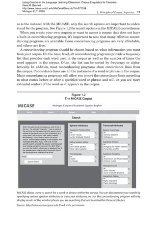 1:  Principles of Corpus Linguistics  17
as is the instance with the MICASE, only the search options are important to under-
stand for the program. See Figure 1.2 for search options in the MICASE concordancer.
When you create your own corpora or want to access a corpus that does not have
a built-in concordancing program, it’s important to note that many effective concor-
dancing programs are available. Some concordancing programs are very affordable,
and others are free.
A concordancing program should be chosen based on what information you want
from your corpus. On the basic level, all concordancing programs provide a frequency
list that provides each word used in the corpus as well as the number of times the
word appears in the corpus. Often, the list can be sorted by frequency or alpha-
betically. In addition, most concordancing programs show concordance lines from
the corpus. Concordance lines are all the instances of a word or phrase in the corpus.
Many concordancing programs will allow you to sort the concordance lines according
to what comes before or after a specified word or phrase and will let you see more
extended context of the word as it appears in the corpus.
Figure 1.2
The MICASE Corpus
MICASE allows users to search for a word or phrase within the corpus. You can also narrow your search by
specifying various speaker attributes or transcript attributes, so that the concordancing program will only
display results of the word or phrase you are searching that are found within those attributes.
Michigan Corpus of Academic Spoken English
Home Search Browse Help
Search
Enter the exact word or phrase you wish to find in
the box. The wildcard character * may be used at
the end (but not the beginning) of a search word or
phrase to represent zero or more characters (e.g.
typing walk* will give you walk, walks, walked,
and walking). If you wish to search the entire
corpus, use the default setting on the speaker and
transcript attributes. If you wish to do a more
specific search, choose the speaker and transcript
level criteria using the menus on the right. When
you click the button, utterances by speakers that fit
the speaker-level criteria within transcripts that fit
the transcript-level criteria will be found.
Find:
Submit Search
Speaker Attributes
Academic Position/Role
All
Junior Faculty
Junior Graduate Student
All
Non-native speaker
Near-native speaker
Native speaker status
First language
All
Arabic
Armenian
Transcript Attributes
Speech Event Type
All
Advising Sessions
Colloquium
Academic Division
All
Biological and Health Sciences
Humanities and Arts
Academic Discipline
All
Afroamerican and African Studies
American Culture
Participant Level
All
Junior Faculty
Junior Graduate Students
Interactivity Rating
All
Highly Interactive
Highly Monologic
Source: http://micase.elicorpora.info. Used with permission.
Using Corpora in the Language Learning Classroom: Corpus Linguistics for Teachers
Gena R. Bennett
http://www.press.umich.edu/titleDetailDesc.do?id=371534
Michigan ELT, 2010
 